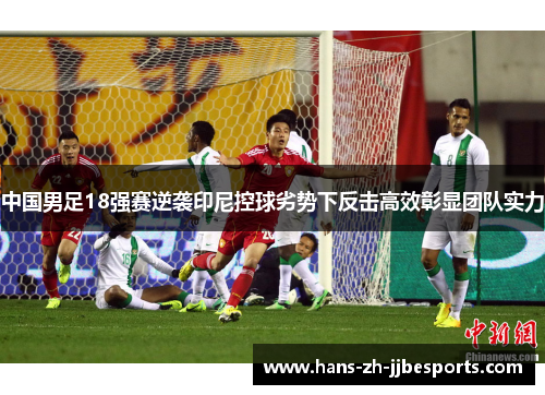 中国男足18强赛逆袭印尼控球劣势下反击高效彰显团队实力